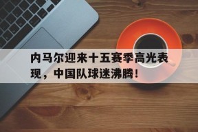 九游娱乐-内马尔迎来十五赛季高光表现，中国队球迷沸腾！的简单介绍
